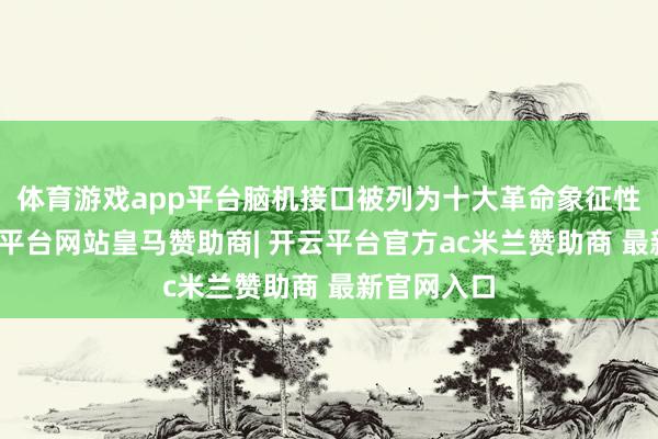 体育游戏app平台脑机接口被列为十大革命象征性家具-开云平台网站皇马赞助商| 开云平台官方ac米兰赞助商 最新官网入口