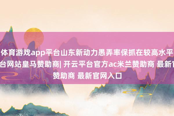 体育游戏app平台山东新动力愚弄率保抓在较高水平-开云平台网站皇马赞助商| 开云平台官方ac米兰赞助商 最新官网入口