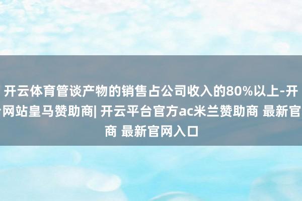 开云体育管谈产物的销售占公司收入的80%以上-开云平台网站皇马赞助商| 开云平台官方ac米兰赞助商 最新官网入口