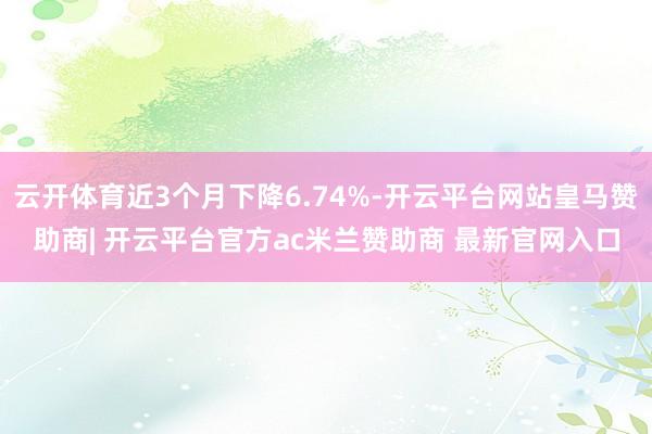 云开体育近3个月下降6.74%-开云平台网站皇马赞助商| 开云平台官方ac米兰赞助商 最新官网入口
