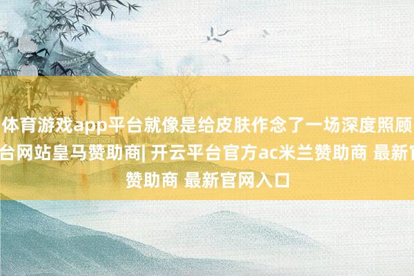 体育游戏app平台就像是给皮肤作念了一场深度照顾-开云平台网站皇马赞助商| 开云平台官方ac米兰赞助商 最新官网入口