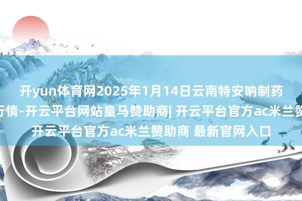 开yun体育网2025年1月14日云南特安呐制药股份有限公司价钱行情-开云平台网站皇马赞助商| 开云平台官方ac米兰赞助商 最新官网入口