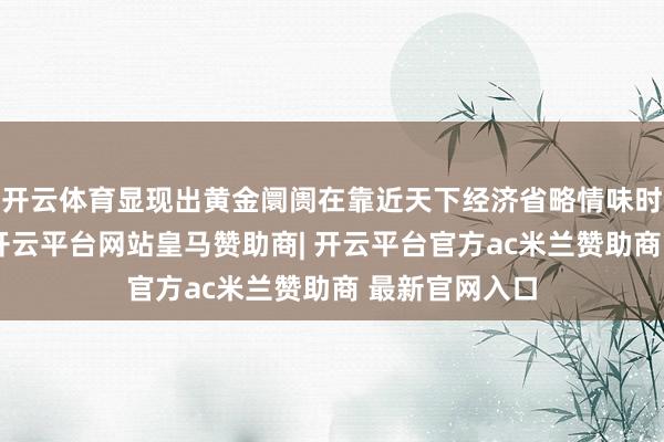 开云体育显现出黄金阛阓在靠近天下经济省略情味时的明锐反应-开云平台网站皇马赞助商| 开云平台官方ac米兰赞助商 最新官网入口