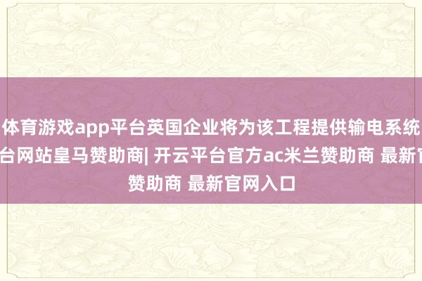 体育游戏app平台英国企业将为该工程提供输电系统-开云平台网站皇马赞助商| 开云平台官方ac米兰赞助商 最新官网入口