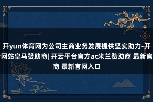 开yun体育网为公司主商业务发展提供坚实助力-开云平台网站皇马赞助商| 开云平台官方ac米兰赞助商 最新官网入口