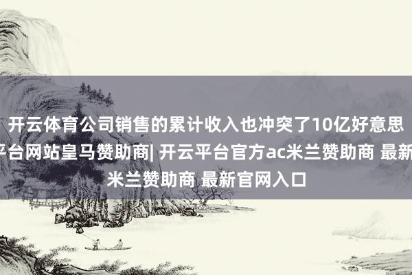 开云体育公司销售的累计收入也冲突了10亿好意思元-开云平台网站皇马赞助商| 开云平台官方ac米兰赞助商 最新官网入口