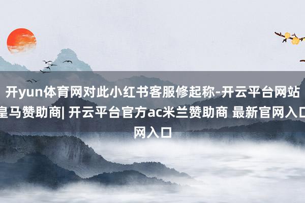 开yun体育网对此小红书客服修起称-开云平台网站皇马赞助商| 开云平台官方ac米兰赞助商 最新官网入口