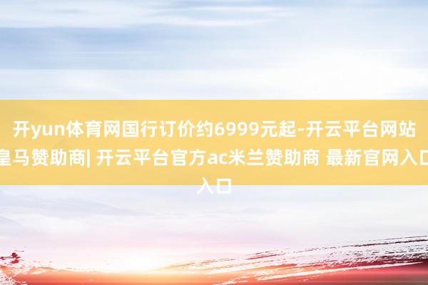 开yun体育网国行订价约6999元起-开云平台网站皇马赞助商| 开云平台官方ac米兰赞助商 最新官网入口