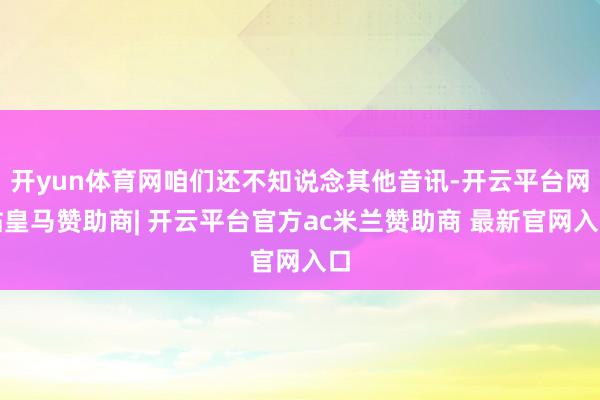 开yun体育网咱们还不知说念其他音讯-开云平台网站皇马赞助商| 开云平台官方ac米兰赞助商 最新官网入口
