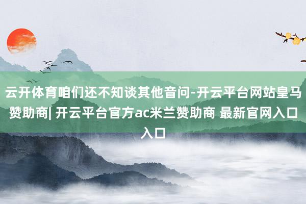 云开体育咱们还不知谈其他音问-开云平台网站皇马赞助商| 开云平台官方ac米兰赞助商 最新官网入口