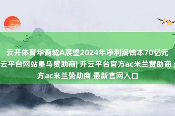 云开体育华裔城A展望2024年净利润蚀本70亿元至90亿元-开云平台网站皇马赞助商| 开云平台官方ac米兰赞助商 最新官网入口