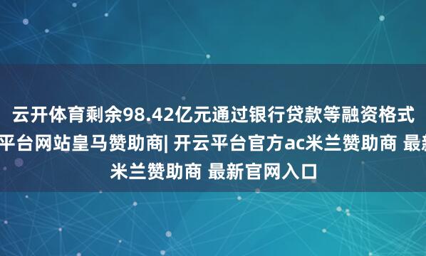 云开体育剩余98.42亿元通过银行贷款等融资格式科罚-开云平台网站皇马赞助商| 开云平台官方ac米兰赞助商 最新官网入口