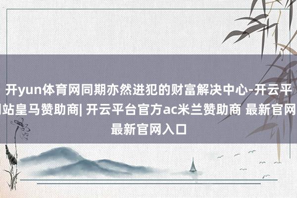 开yun体育网同期亦然进犯的财富解决中心-开云平台网站皇马赞助商| 开云平台官方ac米兰赞助商 最新官网入口
