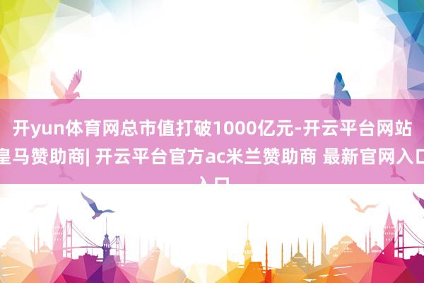 开yun体育网总市值打破1000亿元-开云平台网站皇马赞助商| 开云平台官方ac米兰赞助商 最新官网入口