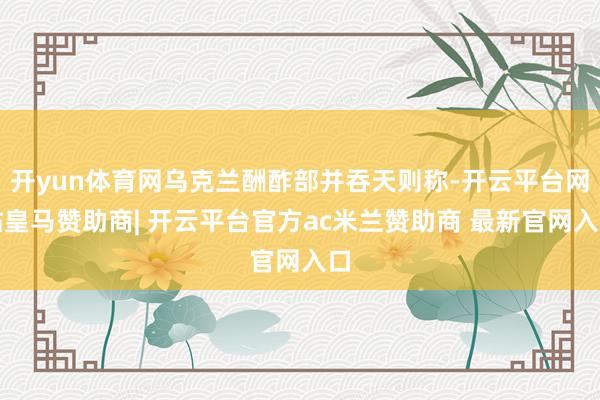 开yun体育网乌克兰酬酢部并吞天则称-开云平台网站皇马赞助商| 开云平台官方ac米兰赞助商 最新官网入口