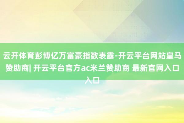 云开体育彭博亿万富豪指数表露-开云平台网站皇马赞助商| 开云平台官方ac米兰赞助商 最新官网入口