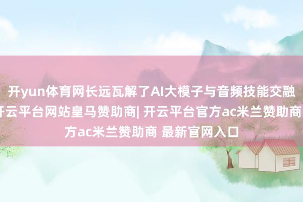 开yun体育网长远瓦解了AI大模子与音频技能交融的发展趋势-开云平台网站皇马赞助商| 开云平台官方ac米兰赞助商 最新官网入口