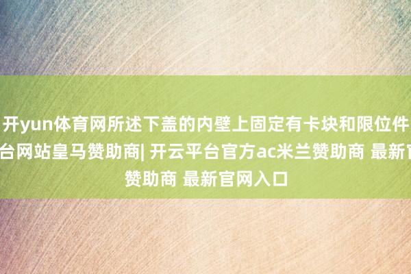 开yun体育网所述下盖的内壁上固定有卡块和限位件-开云平台网站皇马赞助商| 开云平台官方ac米兰赞助商 最新官网入口