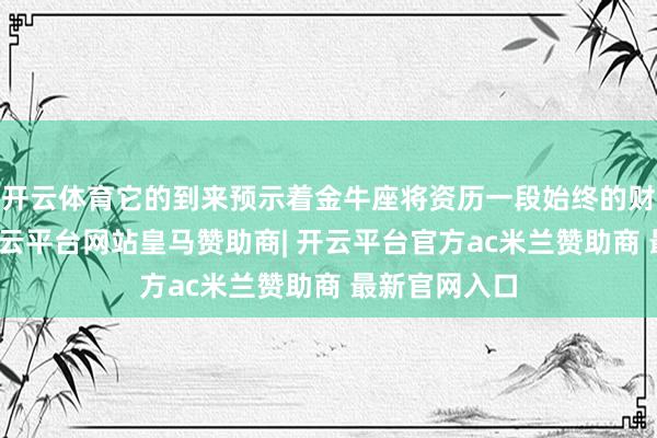 开云体育它的到来预示着金牛座将资历一段始终的财务增始终-开云平台网站皇马赞助商| 开云平台官方ac米兰赞助商 最新官网入口