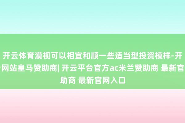 开云体育漠视可以相宜和顺一些适当型投资模样-开云平台网站皇马赞助商| 开云平台官方ac米兰赞助商 最新官网入口
