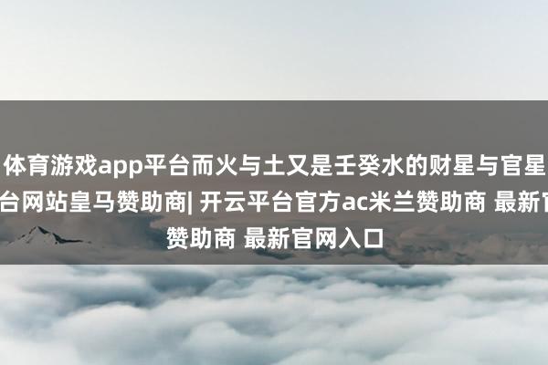 体育游戏app平台而火与土又是壬癸水的财星与官星-开云平台网站皇马赞助商| 开云平台官方ac米兰赞助商 最新官网入口