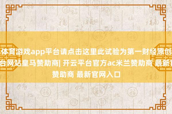 体育游戏app平台请点击这里此试验为第一财经原创-开云平台网站皇马赞助商| 开云平台官方ac米兰赞助商 最新官网入口