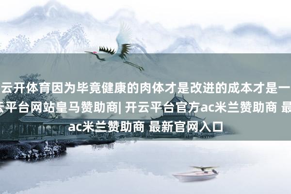 云开体育因为毕竟健康的肉体才是改进的成本才是一个根蒂-开云平台网站皇马赞助商| 开云平台官方ac米兰赞助商 最新官网入口
