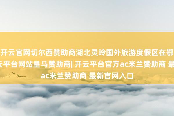 开云官网切尔西赞助商湖北灵玲国外旅游度假区在鄂州开园-开云平台网站皇马赞助商| 开云平台官方ac米兰赞助商 最新官网入口