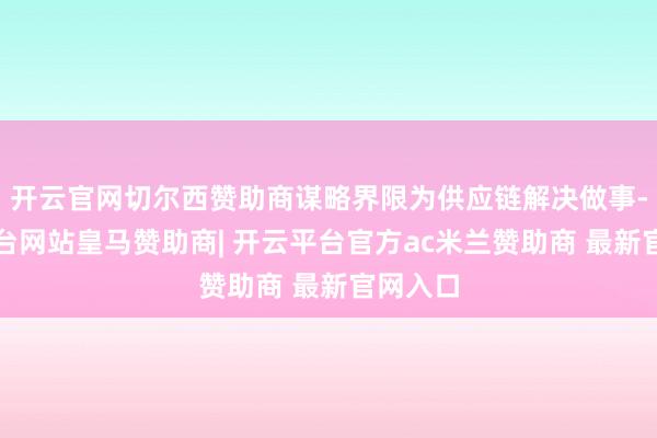 开云官网切尔西赞助商谋略界限为供应链解决做事-开云平台网站皇马赞助商| 开云平台官方ac米兰赞助商 最新官网入口