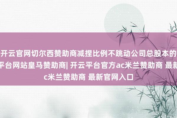 开云官网切尔西赞助商减捏比例不跳动公司总股本的3%-开云平台网站皇马赞助商| 开云平台官方ac米兰赞助商 最新官网入口