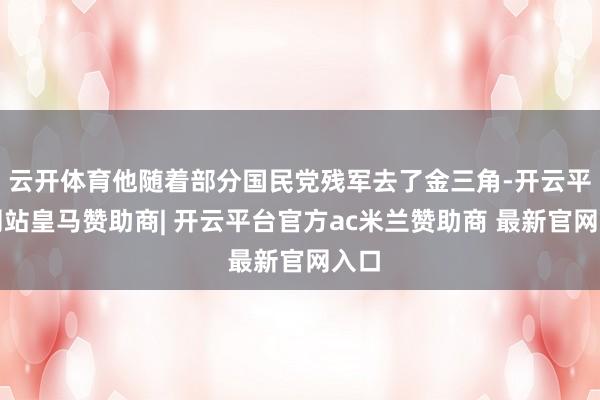 云开体育他随着部分国民党残军去了金三角-开云平台网站皇马赞助商| 开云平台官方ac米兰赞助商 最新官网入口