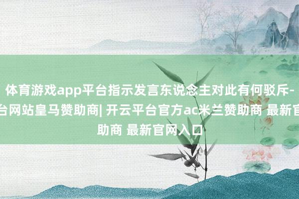体育游戏app平台指示发言东说念主对此有何驳斥-开云平台网站皇马赞助商| 开云平台官方ac米兰赞助商 最新官网入口
