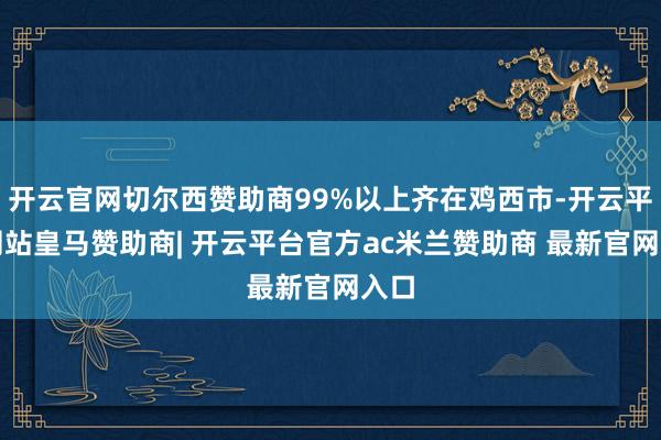 开云官网切尔西赞助商99%以上齐在鸡西市-开云平台网站皇马赞助商| 开云平台官方ac米兰赞助商 最新官网入口