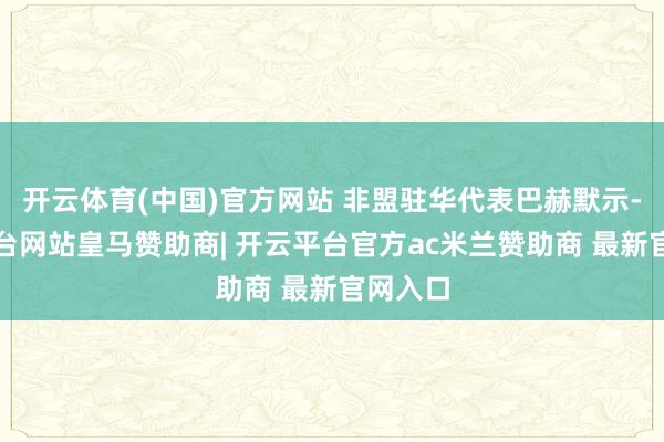 开云体育(中国)官方网站 非盟驻华代表巴赫默示-开云平台网站皇马赞助商| 开云平台官方ac米兰赞助商 最新官网入口