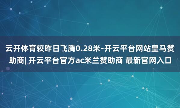 云开体育较昨日飞腾0.28米-开云平台网站皇马赞助商| 开云平台官方ac米兰赞助商 最新官网入口