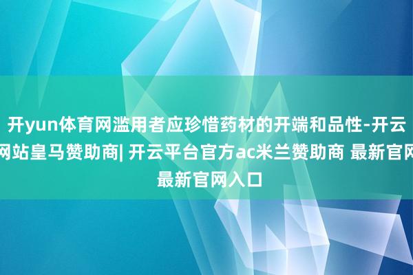 开yun体育网滥用者应珍惜药材的开端和品性-开云平台网站皇马赞助商| 开云平台官方ac米兰赞助商 最新官网入口
