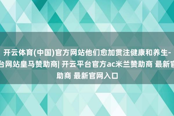 开云体育(中国)官方网站他们愈加贯注健康和养生-开云平台网站皇马赞助商| 开云平台官方ac米兰赞助商 最新官网入口