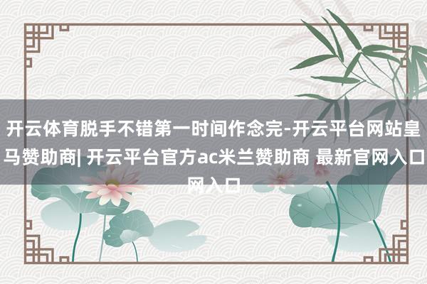 开云体育脱手不错第一时间作念完-开云平台网站皇马赞助商| 开云平台官方ac米兰赞助商 最新官网入口