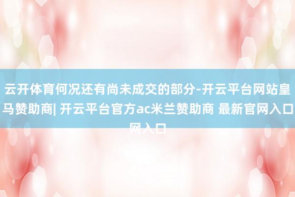 云开体育何况还有尚未成交的部分-开云平台网站皇马赞助商| 开云平台官方ac米兰赞助商 最新官网入口
