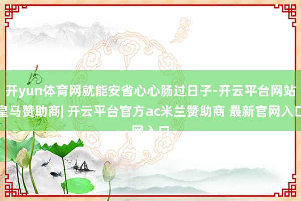 开yun体育网就能安省心心肠过日子-开云平台网站皇马赞助商| 开云平台官方ac米兰赞助商 最新官网入口