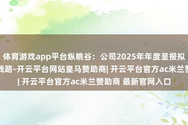 体育游戏app平台纵眺谷：公司2025年年度呈报拟于2026年4月29日线路-开云平台网站皇马赞助商| 开云平台官方ac米兰赞助商 最新官网入口