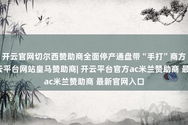开云官网切尔西赞助商全面停产通盘带“手打”商方向居品-开云平台网站皇马赞助商| 开云平台官方ac米兰赞助商 最新官网入口