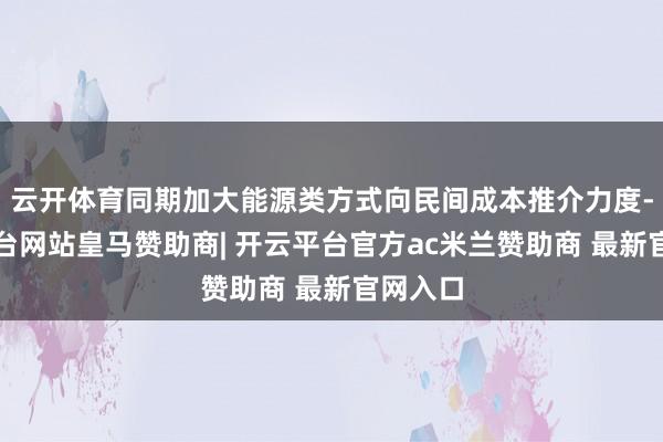 云开体育同期加大能源类方式向民间成本推介力度-开云平台网站皇马赞助商| 开云平台官方ac米兰赞助商 最新官网入口