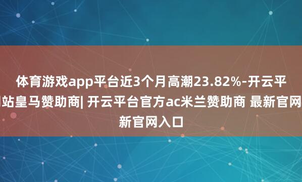 体育游戏app平台近3个月高潮23.82%-开云平台网站皇马赞助商| 开云平台官方ac米兰赞助商 最新官网入口