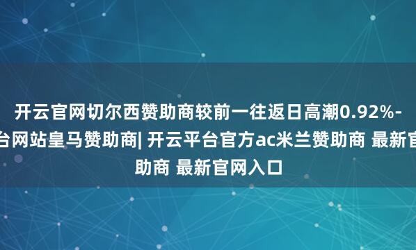 开云官网切尔西赞助商较前一往返日高潮0.92%-开云平台网站皇马赞助商| 开云平台官方ac米兰赞助商 最新官网入口