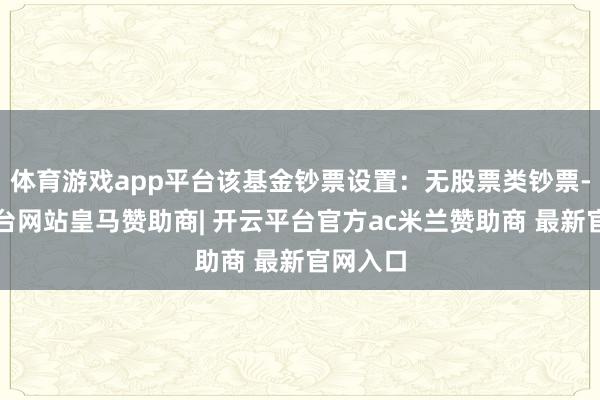 体育游戏app平台该基金钞票设置：无股票类钞票-开云平台网站皇马赞助商| 开云平台官方ac米兰赞助商 最新官网入口