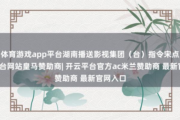 体育游戏app平台湖南播送影视集团（台）指令宋点-开云平台网站皇马赞助商| 开云平台官方ac米兰赞助商 最新官网入口