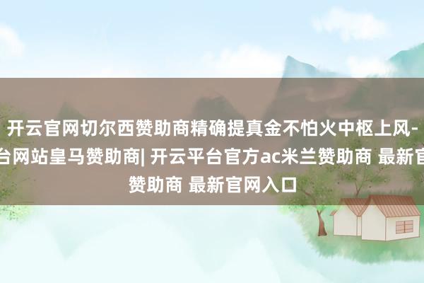 开云官网切尔西赞助商精确提真金不怕火中枢上风-开云平台网站皇马赞助商| 开云平台官方ac米兰赞助商 最新官网入口