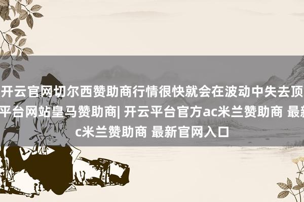 开云官网切尔西赞助商行情很快就会在波动中失去顶梁柱-开云平台网站皇马赞助商| 开云平台官方ac米兰赞助商 最新官网入口