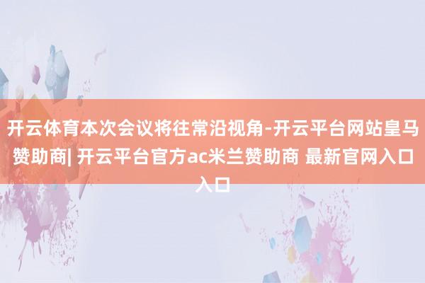 开云体育本次会议将往常沿视角-开云平台网站皇马赞助商| 开云平台官方ac米兰赞助商 最新官网入口